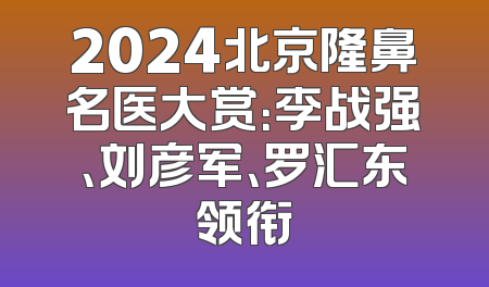 2024北京隆鼻名医大赏：李战强、刘彦军、罗汇东领衔