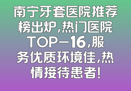 南宁牙套医院推荐榜出炉，热门医院TOP_16，服务优质环境佳，热情接待患者！