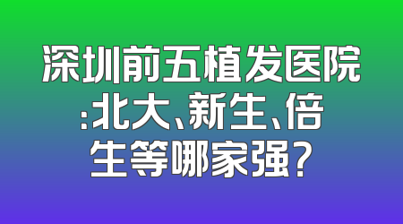 深圳前五植发医院：北大、新生、倍生等哪家强？