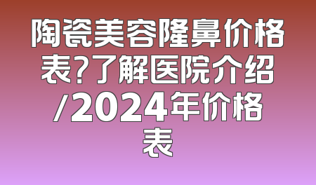 陶瓷美容隆鼻价格表？了解医院介绍/2024年价格表