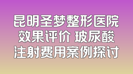 昆明圣梦整形医院效果评价 玻尿酸注射费用案例探讨