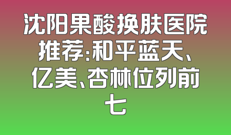 沈阳果酸换肤医院推荐：和平蓝天、亿美、杏林位列前七