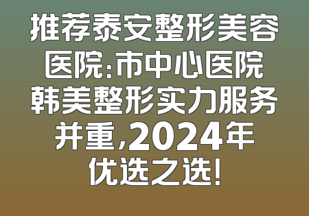 推荐泰安整形美容医院：市中心医院韩美整形实力服务并重，2024年优选之选！