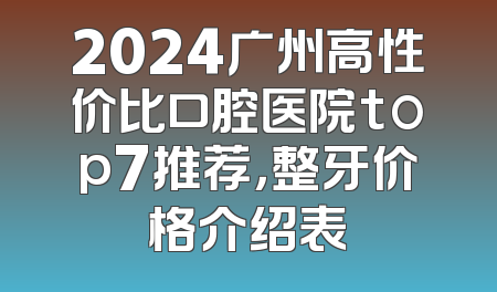 2024广州高性价比口腔医院top7推荐，整牙价格介绍表