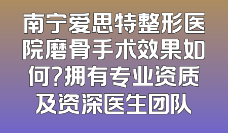 南宁爱思特整形医院磨骨手术效果如何？拥有专业资质及资深医生团队