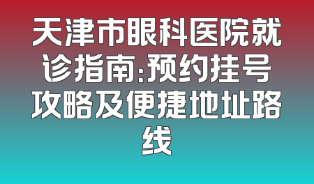 天津市眼科医院就诊指南：预约挂号攻略及便捷地址路线