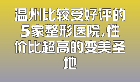 温州比较受好评的5家整形医院，性价比超高的变美圣地