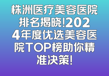 株洲医疗美容医院排名揭晓！2024年度优选美容医院TOP榜助你精准决策！