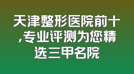 天津整形医院前十，专业评测为您精选三甲名院