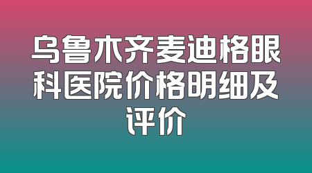 乌鲁木齐麦迪格眼科医院价格明细及评价