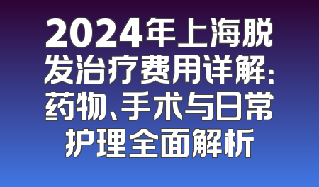 2024年上海脱发治疗费用详解：药物、手术与日常护理全面解析