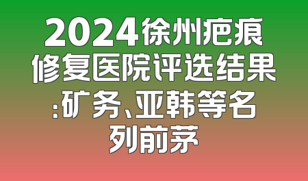 2024徐州疤痕修复医院评选结果：矿务、亚韩等名列前茅