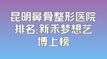 昆明鼻骨整形医院排名：新禾梦想艺博上榜