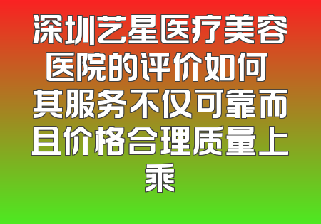 深圳艺星医疗美容医院的评价如何 其服务不仅可靠而且价格合理质量上乘