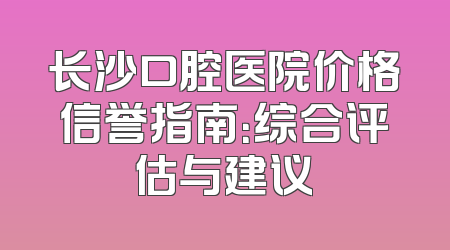 长沙口腔医院价格信誉指南：综合评估与建议