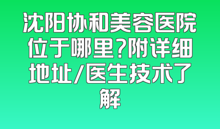 沈阳协和美容医院位于哪里？附详细地址/医生技术了解