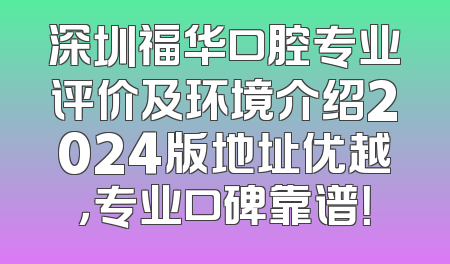深圳福华口腔专业评价及环境介绍2024版地址优越，专业口碑靠谱！