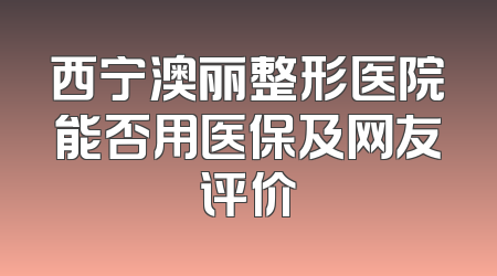 西宁澳丽整形医院能否用医保及网友评价