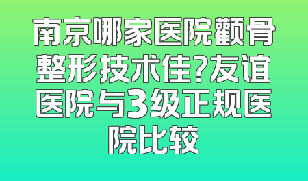 南京哪家医院颧骨整形技术佳？友谊医院与3级正规医院比较
