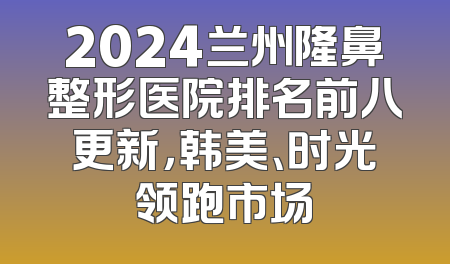 2024兰州隆鼻整形医院排名前八更新，韩美、时光领跑市场