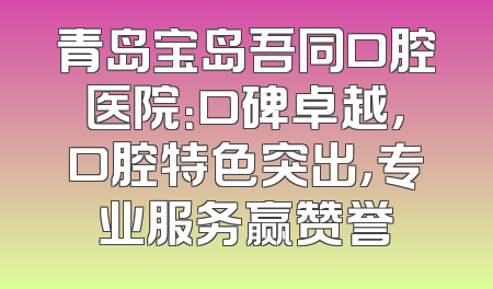 青岛宝岛吾同口腔医院：口碑卓越，口腔特色突出，专业服务赢赞誉