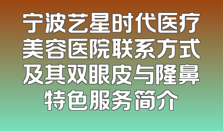 宁波艺星时代医疗美容医院联系方式及其双眼皮与隆鼻特色服务简介