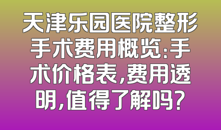 天津乐园医院整形手术费用概览：手术价格表，费用透明，值得了解吗？