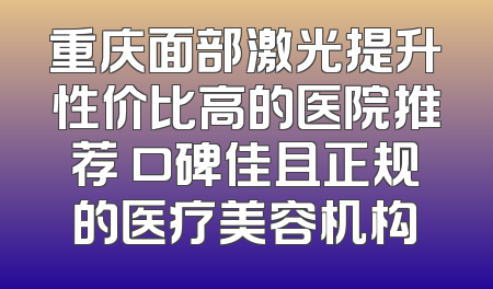 重庆面部激光提升性价比高的医院推荐 口碑佳且正规的医疗美容机构