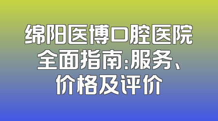 绵阳医博口腔医院全面指南：服务、价格及评价
