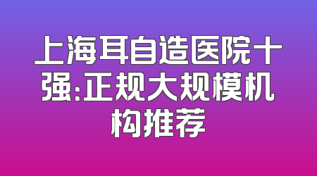 上海耳自造医院十强：正规大规模机构推荐