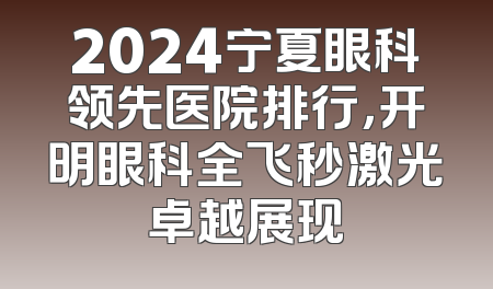 2024宁夏眼科领先医院排行，开明眼科全飞秒激光卓越展现