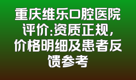 重庆维乐口腔医院评价：资质正规，价格明细及患者反馈参考