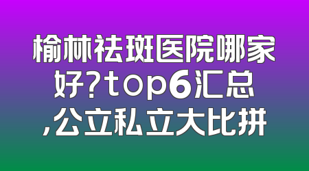 榆林祛斑医院哪家好？top6汇总，公立私立大比拼