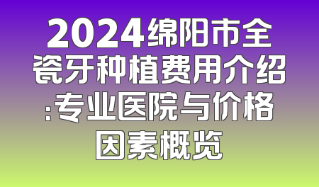 2024绵阳市全瓷牙种植费用介绍：专业医院与价格因素概览