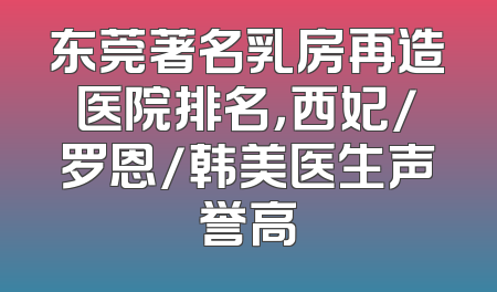 东莞著名乳房再造医院排名，西妃/罗恩/韩美医生声誉高