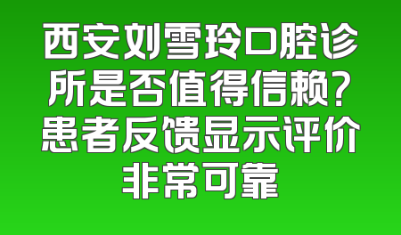 西安刘雪玲口腔诊所是否值得信赖？患者反馈显示评价非常可靠