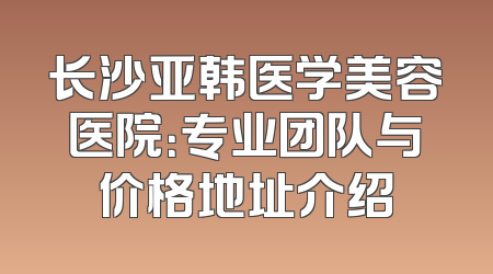长沙亚韩医学美容医院：专业团队与价格地址介绍