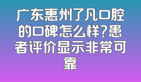 广东惠州了凡口腔的口碑怎么样？患者评价显示非常可靠