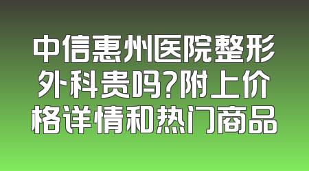 中信惠州医院整形外科贵吗？附上价格详情和热门商品