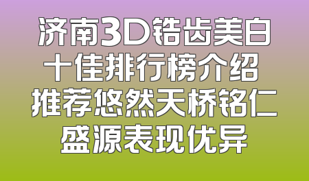 济南3D锆齿美白十佳排行榜介绍 推荐悠然天桥铭仁盛源表现优异