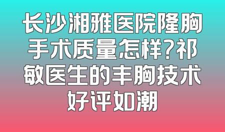 长沙湘雅医院隆胸手术质量怎样？祁敏医生的丰胸技术好评如潮