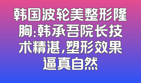 韩国波轮美整形隆胸：韩承吾院长技术精湛，塑形效果逼真自然