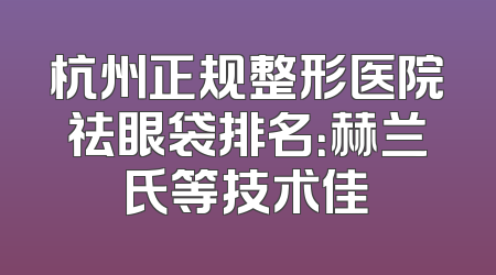 杭州正规整形医院祛眼袋排名：赫兰氏等技术佳