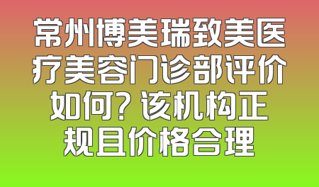 常州博美瑞致美医疗美容门诊部评价如何？ 该机构正规且价格合理