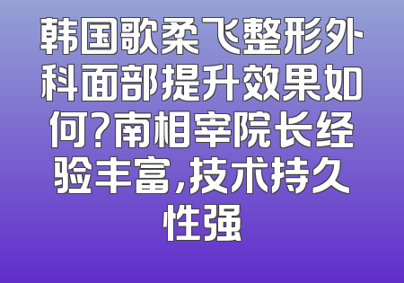 韩国歌柔飞整形外科面部提升效果如何？南相宰院长经验丰富，技术持久性强
