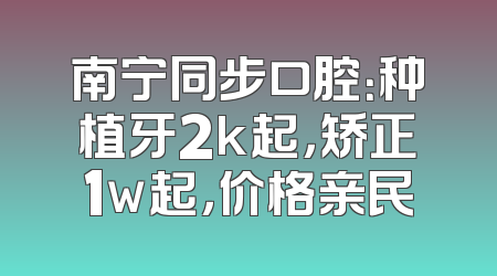 南宁同步口腔：种植牙2k起，矫正1w起，价格亲民