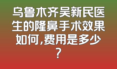 乌鲁木齐吴新民医生的隆鼻手术效果如何，费用是多少？