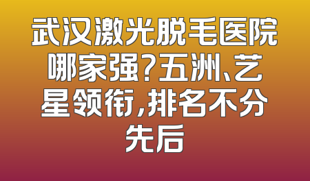 武汉激光脱毛医院哪家强？五洲、艺星领衔，排名不分先后
