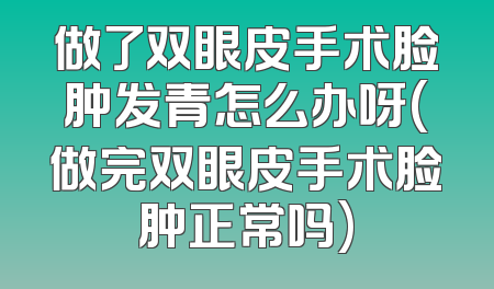 做了双眼皮手术脸肿发青怎么办呀(做完双眼皮手术脸肿正常吗)
