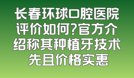 长春环球口腔医院评价如何？官方介绍称其种植牙技术領先且价格实惠